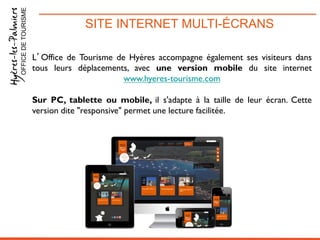 SITE INTERNET MULTI-ÉCRANSOFFICEDETOURISME
L’Office de Tourisme de Hyères accompagne également ses visiteurs dans
tous leurs déplacements, avec une version mobile du site internet
www.hyeres-tourisme.com
Sur PC, tablette ou mobile, il s'adapte à la taille de leur écran. Cette
version dite "responsive" permet une lecture facilitée.
 