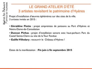 LE GRAND ATELIER D’ÉTÉ
3 artistes revisitent le patrimoine d’Hyères
OFFICEDETOURISME
Projet d’installation d’œuvres éphémères sur des sites de la ville.
3 artistes invités en 2015 :
• Géraldine Flotte : projet empreintes de poissons au Port d’Hyères et
Notre-Dame-de-Consolation
• Duncan Pinhas : projet d’installation sonore avec haut-parleurs Parc du
Castel Sainte-Claire ou site de laTour Fondue
• GaëlleVilledary : recouvrir le Château d’Hyères !
Dates de la manifestation : Fin juin à fin septembre 2015
 