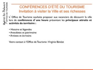 CONFÉRENCES D’ÉTÉ DU TOURISME
Invitation à visiter la Ville et ses richesses
OFFICEDETOURISME
L’Office de Tourisme souhaite proposer aux vacanciers de découvrir la ville
lors de conférences d’une heure présentant les principaux attraits et
activités du territoire :
• Histoire et légendes
• Anecdotes et patrimoine
• Artistes et écrivains
Votre contact à l’Office de Tourisme :Virginie Bénéat
 