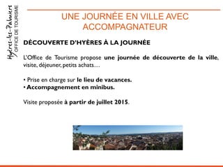UNE JOURNÉE EN VILLE AVEC
ACCOMPAGNATEUR
OFFICEDETOURISME
DÉCOUVERTE D’HYÈRES À LA JOURNÉE
L’Office de Tourisme propose une journée de découverte de la ville,
visite, déjeuner, petits achats…
• Prise en charge sur le lieu de vacances.
• Accompagnement en minibus.
Visite proposée à partir de juillet 2015.
 