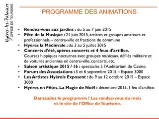 PROGRAMME DES ANIMATIONSOFFICEDETOURISME
• Rendez-vous aux jardins : du 5 au 7 juin 2015
• Fête de la Musique : 21 juin 2015, artistes et groupes amateurs et
professionnels – centre-ville et fractions de commune
• Hyères la Médiévale : du 3 au 5 juillet 2015
• Concerts d’été, apéros concerts et 4 feux d’artifice.
Courses hippiques nocturnes avec groupes musicaux, défilés militaire et
de voitures anciennes en centre-ville, concerts, etc.
• Saison artistique 2015 / 16 : spectacles à l’Auditorium du Casino
• Forum des Associations : 5 et 6 septembre 2015 – Espace 3000
• Les Artistes Hyérois Exposent : du 9 au 12 octobre 2015 – Espace
3000
• Hyères en Fêtes, La Magie de Noël : décembre 2015, 1 feu d’artifice.
Demandez le programme ! Les rendez-vous du mois
et le site de l’Office deTourisme.
 