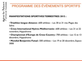 PROGRAMME DES ÉVÉNEMENTS SPORTIFSOFFICEDETOURISME
MANIFESTATIONS SPORTIVESTERRESTRES 2015 :
•Triathlon longue distance : 600 athlètes – Les 30 et 31 mai, Plages des
Salins
• Cross International Hyères Méditerranée : 600 athlètes – Les 21 et 22
novembre, Hippodrome
• Championnat d’Europe de Cross Country : 700 athlètes – Les 12 et 13
décembre, Hippodrome
• Mondial Benjamins Futsal : 500 athlètes – Les 19 et 20 décembre, Espace
3000
 
