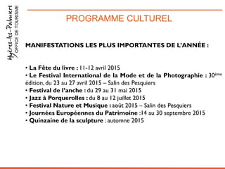 PROGRAMME CULTURELOFFICEDETOURISME
MANIFESTATIONS LES PLUS IMPORTANTES DE L’ANNÉE :
• La Fête du livre : 11-12 avril 2015
• Le Festival International de la Mode et de la Photographie : 30ème
édition, du 23 au 27 avril 2015 – Salin des Pesquiers
• Festival de l’anche : du 29 au 31 mai 2015
• Jazz à Porquerolles : du 8 au 12 juillet 2015
• Festival Nature et Musique : août 2015 – Salin des Pesquiers
• Journées Européennes du Patrimoine :14 au 30 septembre 2015
• Quinzaine de la sculpture : automne 2015
 