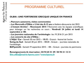 PROGRAMME CULTURELOFFICEDETOURISME
OLBIA : UNE FORTERESSE GRECQUE UNIQUE EN FRANCE
 Parcours autonome, visites commentées
 Les Mercredis d'Olbia « L’été des 8-12 ans » Ateliers-découverte été 2015
 L’instant Archéo' - Nouveauté 2015 ! Rencontre avec les équipes scientifiques
pour échanger sur les recherches en cours : Vendredi 24 juillet et lundi 14
septembre à 18h
 Les journées nationales de l’archéologie : les 19, 20 & 21 juin 2015
 Les concerts du site d'Olbia :
L'Hijâz’ Car - Samedi 30 mai 2015 – 18h30 - Gratuit - festival de l’anche
Swing du Sud - Samedi 20 juin 2015 – 18h30 - Gratuit - journées nationales de
l’archéologie
BATpointG - Samedi 19 septembre 2015 – 18h - Gratuit - journées du patrimoine
Renseignements & réservation : 04 94 65 51 49 / 04 94 31 12 31
Site.olbia@mairie-hyeres.com / www.hyeres.fr
 