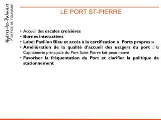 LE PORT ST-PIERREOFFICEDETOURISME
• Accueil des escales croisières
• Bornes interactives
• Label Pavillon Bleu et accès à la certification « Ports propres »
• Amélioration de la qualité d’accueil des usagers du port : la
Capitainerie principale du Port Saint Pierre fait peau neuve
• Favoriser la fréquentation du Port et clarifier la politique de
stationnement
 