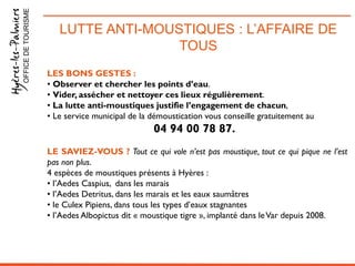 LUTTE ANTI-MOUSTIQUES : L’AFFAIRE DE
TOUS
OFFICEDETOURISME
LES BONS GESTES :
• Observer et chercher les points d’eau.
• Vider, assécher et nettoyer ces lieux régulièrement.
• La lutte anti-moustiques justifie l’engagement de chacun,
• Le service municipal de la démoustication vous conseille gratuitement au
04 94 00 78 87.
LE SAVIEZ-VOUS ? Tout ce qui vole n’est pas moustique, tout ce qui pique ne l’est
pas non plus.
4 espèces de moustiques présents à Hyères :
• l’Aedes Caspius, dans les marais
• l’Aedes Detritus, dans les marais et les eaux saumâtres
• le Culex Pipiens, dans tous les types d’eaux stagnantes
• l’Aedes Albopictus dit « moustique tigre », implanté dans leVar depuis 2008.
 