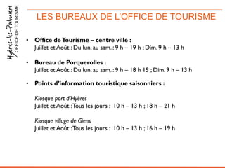 LES BUREAUX DE L’OFFICE DE TOURISMEOFFICEDETOURISME
• Office deTourisme – centre ville :
Juillet et Août : Du lun. au sam. : 9 h – 19 h ; Dim. 9 h – 13 h
• Bureau de Porquerolles :
Juillet et Août : Du lun. au sam. : 9 h – 18 h 15 ; Dim. 9 h – 13 h
• Points d’information touristique saisonniers :
Kiosque port d’Hyères
Juillet et Août :Tous les jours : 10 h – 13 h ; 18 h – 21 h
Kiosque village de Giens
Juillet et Août :Tous les jours : 10 h – 13 h ; 16 h – 19 h
 