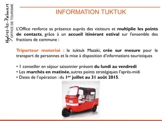 INFORMATION TUKTUKOFFICEDETOURISME
L’Office renforce sa présence auprès des visiteurs et multiplie les points
de contacts, grâce à un accueil itinérant estival sur l'ensemble des
fractions de commune :
Triporteur motorisé : le tuktuk Mazaki, crée sur mesure pour le
transport de personnes et la mise à disposition d’informations touristiques
• 1 conseiller en séjour saisonnier présent du lundi au vendredi
• Les marchés en matinée, autres points stratégiques l’après-midi
• Dates de l’opération : du 1er juillet au 31 août 2015.
 