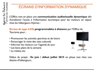 ÉCRANS D’INFORMATION DYNAMIQUEOFFICEDETOURISME
L’Office met en place une communication audiovisuelle dynamique afin
d’améliorer l’accès à l’information touristique pour les visiteurs en séjour
chez les hébergeurs Hyérois :
Ecrans de type LCD, programmables à distance par l’Office de
Tourisme pour :
• Promouvoir les activités sportives et de loisirs
• Encourager la visite des sites culturels
• Informer les visiteurs sur l’agenda du jour
• Les bons plans de la semaine
• La météo, etc.
Début du projet : fin juin / début juillet 2015 en phase test chez une
dizaine d’hébergeurs.
 