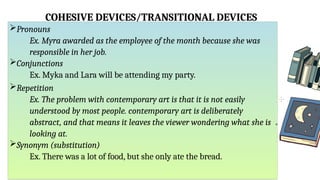 COHESIVE DEVICES/TRANSITIONAL DEVICES
Pronouns
Ex. Myra awarded as the employee of the month because she was
responsible in her job.
Conjunctions
Ex. Myka and Lara will be attending my party.
Repetition
Ex. The problem with contemporary art is that it is not easily
understood by most people. contemporary art is deliberately
abstract, and that means it leaves the viewer wondering what she is
looking at.
Synonym (substitution)
Ex. There was a lot of food, but she only ate the bread.
 