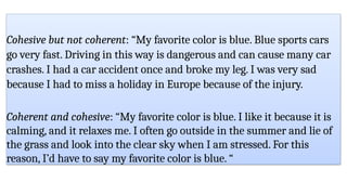 Cohesive but not coherent: “My favorite color is blue. Blue sports cars
go very fast. Driving in this way is dangerous and can cause many car
crashes. I had a car accident once and broke my leg. I was very sad
because I had to miss a holiday in Europe because of the injury.
Coherent and cohesive: “My favorite color is blue. I like it because it is
calming, and it relaxes me. I often go outside in the summer and lie of
the grass and look into the clear sky when I am stressed. For this
reason, I’d have to say my favorite color is blue. “
 