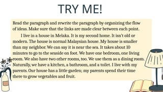 Read the paragraph and rewrite the paragraph by organizing the flow
of ideas. Make sure that the links are made clear between each point.
I live in a house in Melaka. It is my second home. It isn’t old or
modern. The house is normal Malaysian house. My house is smaller
than my neighbor. We can say it is near the sea. It takes about 10
minutes to go to the seaside on foot. We have one bedroom, one living
room. We also have two other rooms, too. We use them as a dining room.
Naturally, we have a kitchen, a bathroom, and a toilet. I live with my
parents. Our house has a little garden; my parents spend their time
there to grow vegetables and fruit.
TRY ME!
 