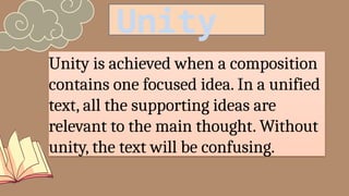Unity is achieved when a composition
contains one focused idea. In a unified
text, all the supporting ideas are
relevant to the main thought. Without
unity, the text will be confusing.
Unity
 