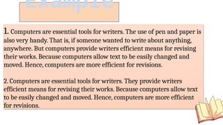 1. Computers are essential tools for writers. The use of pen and paper is
also very handy. That is, if someone wanted to write about anything,
anywhere. But computers provide writers efficient means for revising
their works. Because computers allow text to be easily changed and
moved. Hence, computers are more efficient for revisions.
2. Computers are essential tools for writers. They provide writers
efficient means for revising their works. Because computers allow text
to be easily changed and moved. Hence, computers are more efficient
for revisions.
Example
 