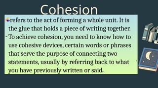 Cohesion
refers to the act of forming a whole unit. It is
the glue that holds a piece of writing together.
-To achieve cohesion, you need to know how to
use cohesive devices, certain words or phrases
that serve the purpose of connecting two
statements, usually by referring back to what
you have previously written or said.
 