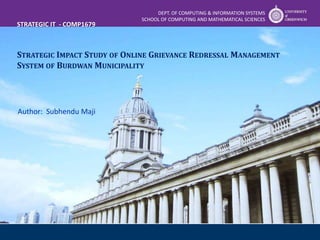 STRATEGIC IMPACT STUDY OF ONLINE GRIEVANCE REDRESSAL MANAGEMENT
SYSTEM OF BURDWAN MUNICIPALITY
DEPT. OF COMPUTING & INFORMATION SYSTEMS
SCHOOL OF COMPUTING AND MATHEMATICAL SCIENCES
Author: Subhendu Maji
STRATEGIC IT - COMP1679
 