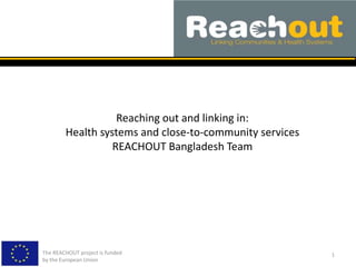 Reaching out and linking in:
Health systems and close-to-community services
REACHOUT Bangladesh Team
The REACHOUT project is funded
by the European Union
1
 