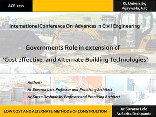 KL University,
 ACE-2011
                                                                      Vijaywada,A.P,



  International Conference On Advances in Civil Engineering



            Governments Role in extension of
‘Cost effective and Alternate Building Technologies’


            Authors-
            Ar.Suvarna Lele.Professor and Practicing Architect
            Ar,Sarita Deshpande. Professor and Practicing Architect


                                                                   Ar.Suvarna Lele
LOW COST AND ALTERNATE METHODS OF CONSTRUCTION
                                                                 Ar.Sarita Deshpande
 