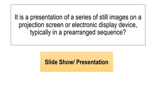 It is a presentation of a series of still images on a
projection screen or electronic display device,
typically in a prearranged sequence?
Slide Show/ Presentation
 