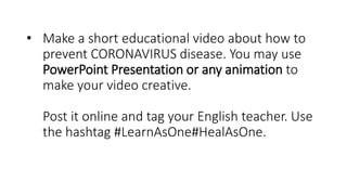 • Make a short educational video about how to
prevent CORONAVIRUS disease. You may use
PowerPoint Presentation or any animation to
make your video creative.
Post it online and tag your English teacher. Use
the hashtag #LearnAsOne#HealAsOne.
 
