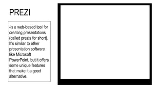 PREZI
-is a web-based tool for
creating presentations
(called prezis for short).
It's similar to other
presentation software
like Microsoft
PowerPoint, but it offers
some unique features
that make it a good
alternative.
 
