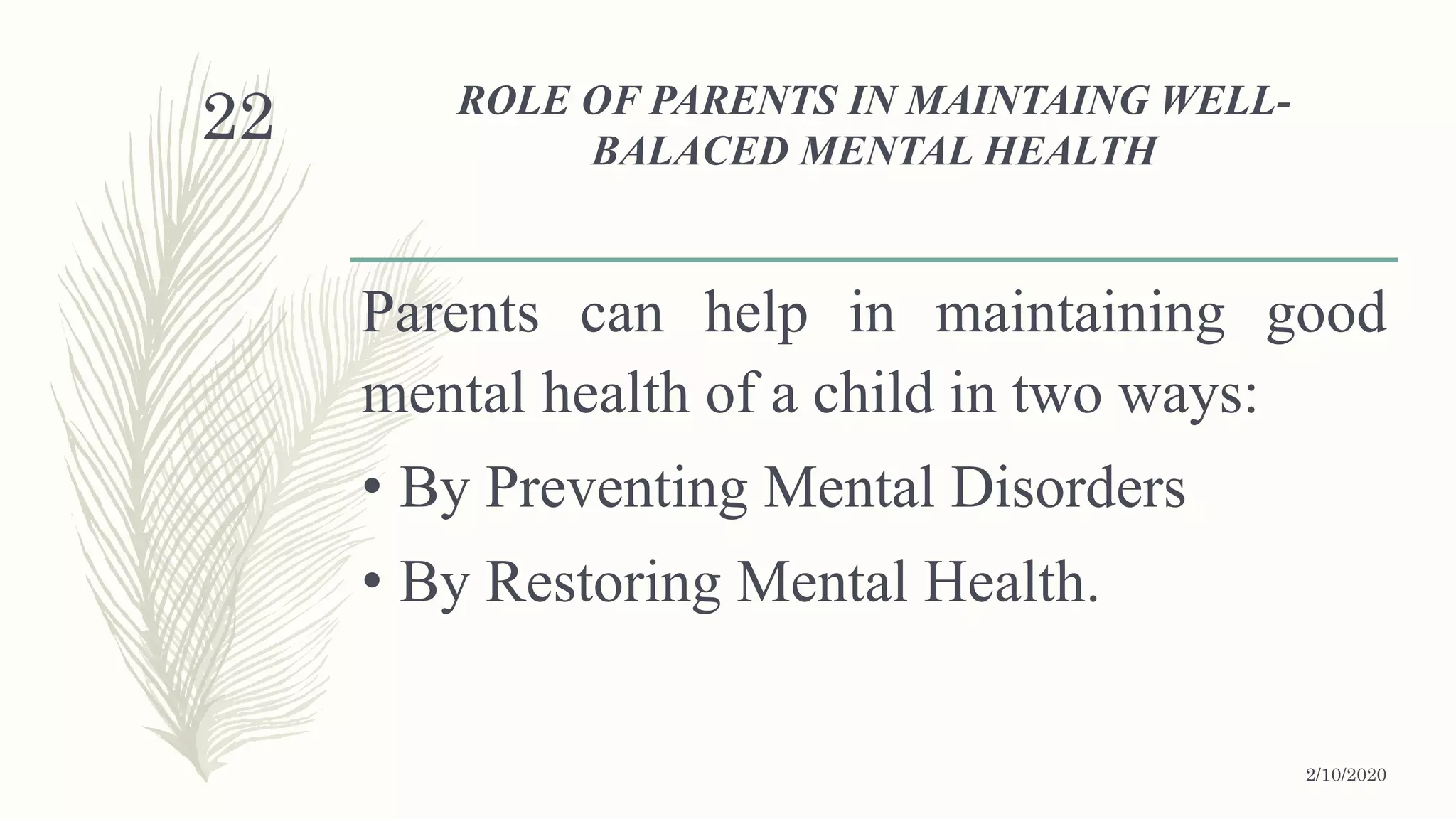ROLE OF PARENTS IN MAINTAING WELL-
BALACED MENTAL HEALTH
Parents can help in maintaining good
mental health of a child in two ways:
• By Preventing Mental Disorders
• By Restoring Mental Health.
2/10/2020
22
 