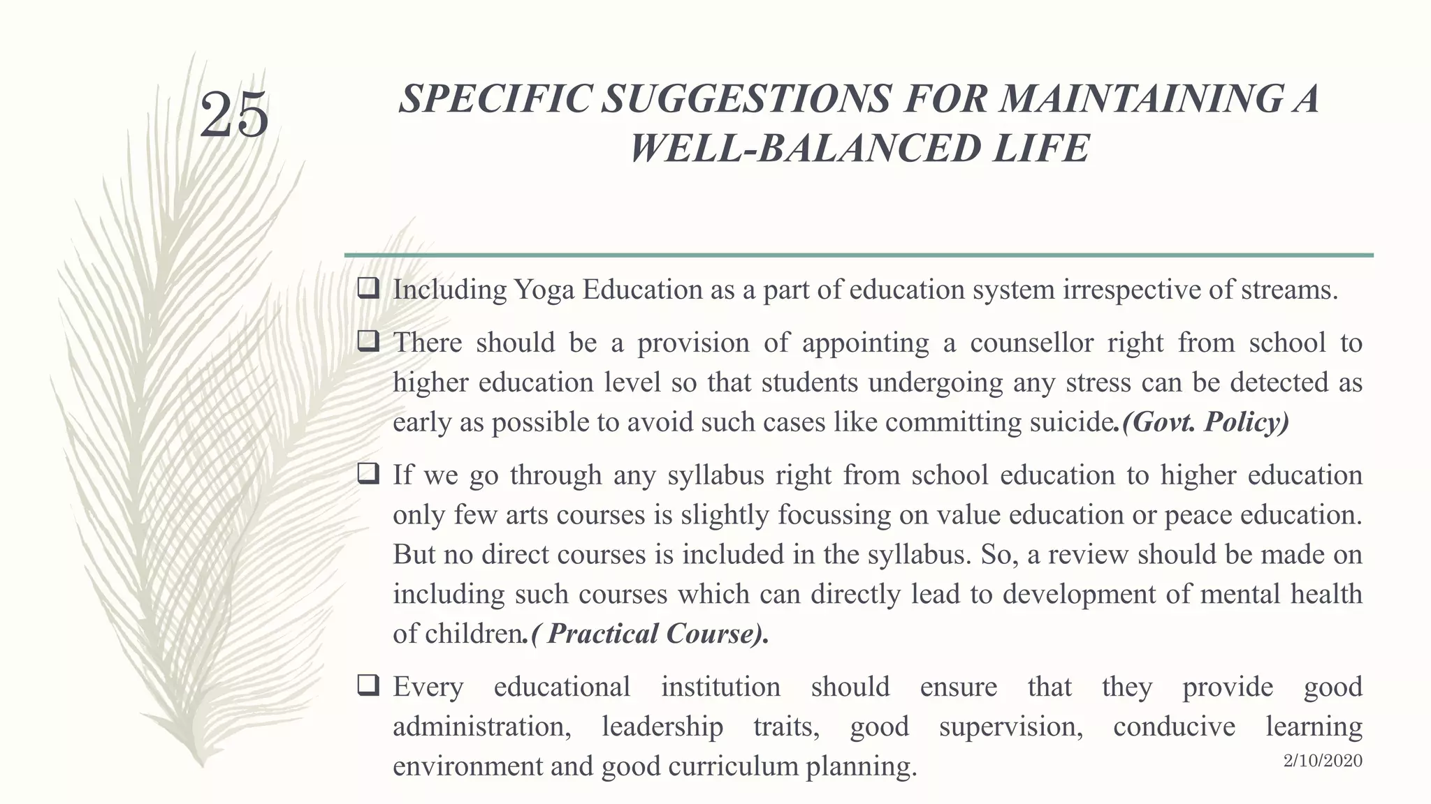 SPECIFIC SUGGESTIONS FOR MAINTAINING A
WELL-BALANCED LIFE
 Including Yoga Education as a part of education system irrespective of streams.
 There should be a provision of appointing a counsellor right from school to
higher education level so that students undergoing any stress can be detected as
early as possible to avoid such cases like committing suicide.(Govt. Policy)
 If we go through any syllabus right from school education to higher education
only few arts courses is slightly focussing on value education or peace education.
But no direct courses is included in the syllabus. So, a review should be made on
including such courses which can directly lead to development of mental health
of children.( Practical Course).
 Every educational institution should ensure that they provide good
administration, leadership traits, good supervision, conducive learning
environment and good curriculum planning. 2/10/2020
25
 