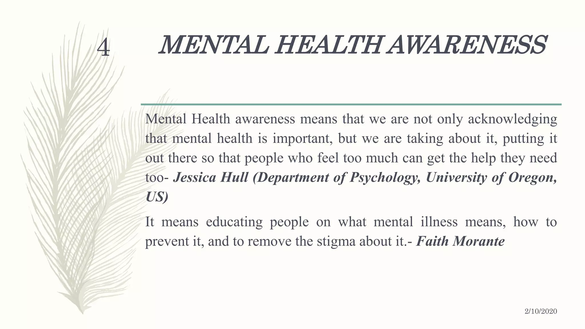 MENTAL HEALTH AWARENESS
Mental Health awareness means that we are not only acknowledging
that mental health is important, but we are taking about it, putting it
out there so that people who feel too much can get the help they need
too- Jessica Hull (Department of Psychology, University of Oregon,
US)
It means educating people on what mental illness means, how to
prevent it, and to remove the stigma about it.- Faith Morante
2/10/2020
4
 