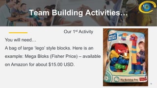 16
Team Building Activities…
Our 1st Activity
You will need…
A bag of large ‘lego’ style blocks. Here is an
example: Mega Bloks (Fisher Price) – available
on Amazon for about $15.00 USD.
 