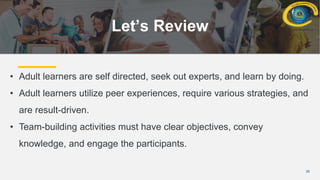 28
Let’s Review
• Adult learners are self directed, seek out experts, and learn by doing.
• Adult learners utilize peer experiences, require various strategies, and
are result-driven.
• Team-building activities must have clear objectives, convey
knowledge, and engage the participants.
 