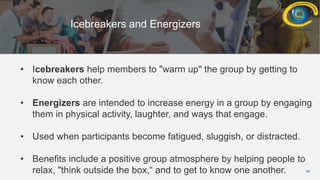 29
Icebreakers and Energizers
• Icebreakers help members to "warm up" the group by getting to
know each other.
• Energizers are intended to increase energy in a group by engaging
them in physical activity, laughter, and ways that engage.
• Used when participants become fatigued, sluggish, or distracted.
• Benefits include a positive group atmosphere by helping people to
relax, "think outside the box,“ and to get to know one another.
 