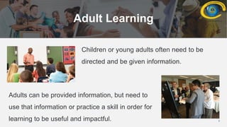 3
Adult Learning
Children or young adults often need to be
directed and be given information.
Adults can be provided information, but need to
use that information or practice a skill in order for
learning to be useful and impactful.
 