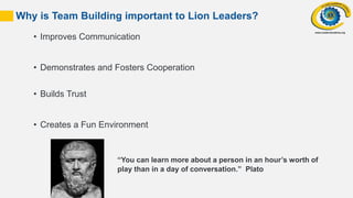 31
• Improves Communication
• Demonstrates and Fosters Cooperation
• Builds Trust
• Creates a Fun Environment
Why is Team Building important to Lion Leaders?
“You can learn more about a person in an hour’s worth of
play than in a day of conversation.” Plato
 
