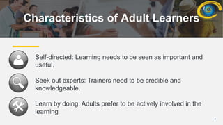 4
Characteristics of Adult Learners
Self-directed: Learning needs to be seen as important and
useful.
Seek out experts: Trainers need to be credible and
knowledgeable.
Learn by doing: Adults prefer to be actively involved in the
learning
 