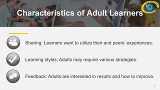 5
Characteristics of Adult Learners
Sharing: Learners want to utilize their and peers’ experiences.
Learning styles: Adults may require various strategies.
Feedback: Adults are interested in results and how to improve.
 