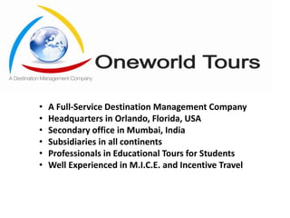 •
•
•
•
•
•

A Full-Service Destination Management Company
Headquarters in Orlando, Florida, USA
Secondary office in Mumbai, India
Subsidiaries in all continents
Professionals in Educational Tours for Students
Well Experienced in M.I.C.E. and Incentive Travel

 