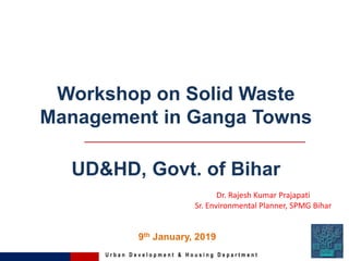U r b a n D e v e l o p m e n t & H o u s i n g D e p a r t m e n t
Workshop on Solid Waste
Management in Ganga Towns
UD&HD, Govt. of Bihar
9th January, 2019
Dr. Rajesh Kumar Prajapati
Sr. Environmental Planner, SPMG Bihar
 