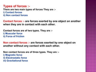 Types of forces :-
There are two main types of forces They are :-
i) Contact forces
ii) Non contact forces
Contact forces :- are forces exerted by one object on another
when they are in contact with each other.
Contact forces are of two types. They are :-
i) Muscular force
ii) Force of friction
Non contact forces :- are forces exerted by one object on
another without any contact with each other.
Non contact forces are of three types. They are :-
i) Magnetic force
ii) Electrostatic force
iii) Gravitational force
 