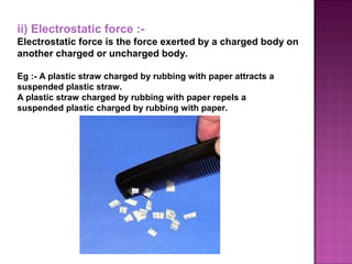 ii) Electrostatic force :-
Electrostatic force is the force exerted by a charged body on
another charged or uncharged body.
Eg :- A plastic straw charged by rubbing with paper attracts a
suspended plastic straw.
A plastic straw charged by rubbing with paper repels a
suspended plastic charged by rubbing with paper.
 