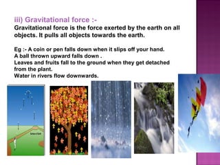 iii) Gravitational force :-
Gravitational force is the force exerted by the earth on all
objects. It pulls all objects towards the earth.
Eg :- A coin or pen falls down when it slips off your hand.
A ball thrown upward falls down .
Leaves and fruits fall to the ground when they get detached
from the plant.
Water in rivers flow downwards.
 