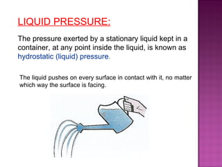 LIQUID PRESSURE:
The pressure exerted by a stationary liquid kept in a
container, at any point inside the liquid, is known as
hydrostatic (liquid) pressure.
The liquid pushes on every surface in contact with it, no matter
which way the surface is facing.
 