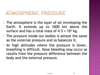  The atmosphere is the layer of air enveloping the
Earth. It extends up to 1000 km above the
surface and has a total mass of 4.5 × 1018
kg.
 The pressure inside our bodies is almost the same
as the external pressure and so balances it.
 At high altitudes where the pressure is lower,
breathing is difficult. Nose bleeding may occur as
results from the pressure difference between the
body and the external pressure.
Pressure 42
 