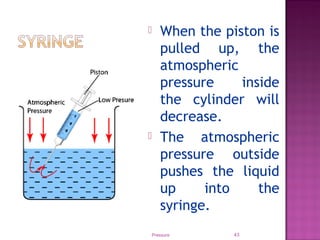 Pressure 43
 When the piston is
pulled up, the
atmospheric
pressure inside
the cylinder will
decrease.
 The atmospheric
pressure outside
pushes the liquid
up into the
syringe.
 