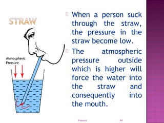 Pressure 44
 When a person suck
through the straw,
the pressure in the
straw become low.
 The atmospheric
pressure outside
which is higher will
force the water into
the straw and
consequently into
the mouth.
 