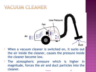 Pressure 45
 When a vacuum cleaner is switched on, it sucks out
the air inside the cleaner, causes the pressure inside
the cleaner become low.
 The atmospheric pressure which is higher in
magnitude, forces the air and duct particles into the
cleaner.
 