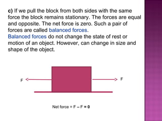 c) If we pull the block from both sides with the same
force the block remains stationary. The forces are equal
and opposite. The net force is zero. Such a pair of
forces are called balanced forces.
Balanced forces do not change the state of rest or
motion of an object. However, can change in size and
shape of the object.
F F
Net force = F – F = 0
 