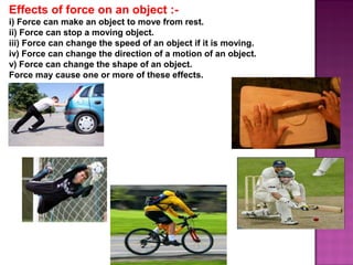 Effects of force on an object :-
i) Force can make an object to move from rest.
ii) Force can stop a moving object.
iii) Force can change the speed of an object if it is moving.
iv) Force can change the direction of a motion of an object.
v) Force can change the shape of an object.
Force may cause one or more of these effects.
 