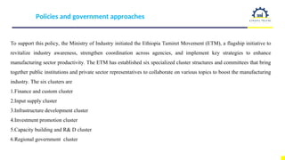 Policies and government approaches
To support this policy, the Ministry of Industry initiated the Ethiopia Tamiret Movement (ETM), a flagship initiative to
revitalize industry awareness, strengthen coordination across agencies, and implement key strategies to enhance
manufacturing sector productivity. The ETM has established six specialized cluster structures and committees that bring
together public institutions and private sector representatives to collaborate on various topics to boost the manufacturing
industry. The six clusters are
1.Finance and custom cluster
2.Input supply cluster
3.Infrastructure development cluster
4.Investment promotion cluster
5.Capacity building and R& D cluster
6.Regional government cluster
 