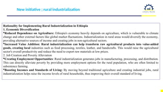New initiative ; rural industrialization
Rationality for Implementing Rural Industrialization in Ethiopia
1. Economic Diversification
Reduced Dependence on Agriculture: Ethiopia's economy heavily depends on agriculture, which is vulnerable to climate
change and other external factors like global market fluctuations. Industrialization in rural areas would diversify the economy,
providing alternative sources of income and creating jobs in non-agricultural sectors.
Increased Value Addition: Rural industrialization can help transform raw agricultural products into value-added
goods, creating local industries such as food processing, textiles, leather, and handicrafts. This would raise the agricultural
sector's overall productivity and reduce the need to export raw materials at low prices.
2. Job Creation and Poverty Alleviation
Creating Employment Opportunities: Rural industrialization generates jobs in manufacturing, processing, and distribution.
This can directly alleviate poverty by providing more employment options for the rural population, who are often limited to
subsistence farming.
Boosting Incomes and Standards of Living: By moving beyond traditional agriculture and creating industrial jobs, rural
industrialization helps raise the income levels of rural households, thus improving their overall standard of living.
 