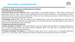 New initiative ; rural industrialization
Rationality for Implementing Rural Industrialization in Ethiopia
3. Reducing Rural-Urban Migration
Decreasing Rural-to-Urban Migration: Many young people in rural Ethiopia migrate to urban centers for better job
opportunities. However, urban areas are often overburdened and lack sufficient infrastructure to accommodate this influx.
Rural industrialization creates economic opportunities within rural areas, reducing the pressure on urban infrastructure and
mitigating issues like urban unemployment and slums.
Encouraging Youth to Stay: With the creation of local industrial hubs in rural areas, young people are more likely to
remain in their home regions rather than seek opportunities in overcrowded urban areas. This helps maintain social structures
and prevents the depopulation of rural communities.
4. Enhancing Agricultural Productivity
Linking Agriculture to Industry: Rural industrialization can create synergies with agriculture by fostering agribusinesses,
such as agro-processing factories and organic fertilizer production plants. This adds value to agricultural output and
encourages more sustainable agricultural practices.
Promoting Sustainable Development: As industries develop, there can be a greater focus on sustainable agricultural
practices (e.g., agroecology, organic farming) that complement industrial growth while preserving the environment.
 